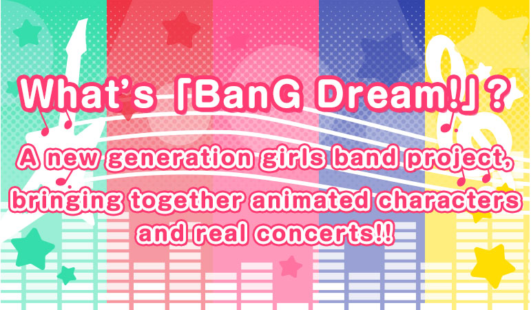 What’s 「BanG Dream！」? A new generation girls band project, bringing together animated characters and real concerts!!